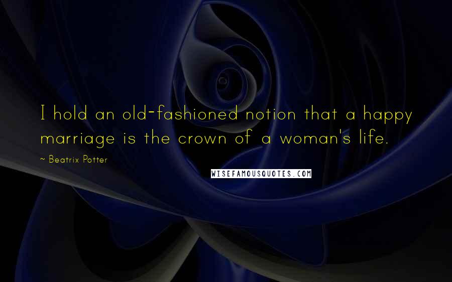 Beatrix Potter Quotes: I hold an old-fashioned notion that a happy marriage is the crown of a woman's life.