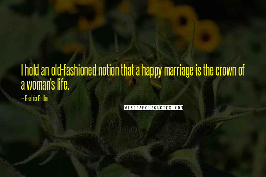 Beatrix Potter Quotes: I hold an old-fashioned notion that a happy marriage is the crown of a woman's life.