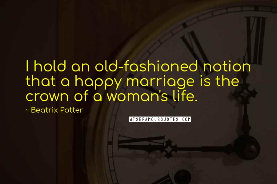 Beatrix Potter Quotes: I hold an old-fashioned notion that a happy marriage is the crown of a woman's life.