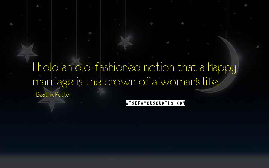 Beatrix Potter Quotes: I hold an old-fashioned notion that a happy marriage is the crown of a woman's life.