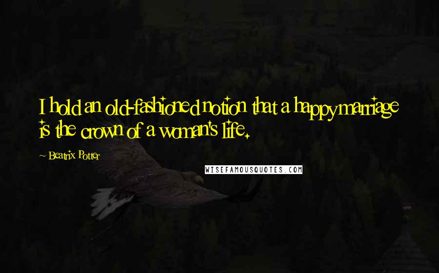 Beatrix Potter Quotes: I hold an old-fashioned notion that a happy marriage is the crown of a woman's life.