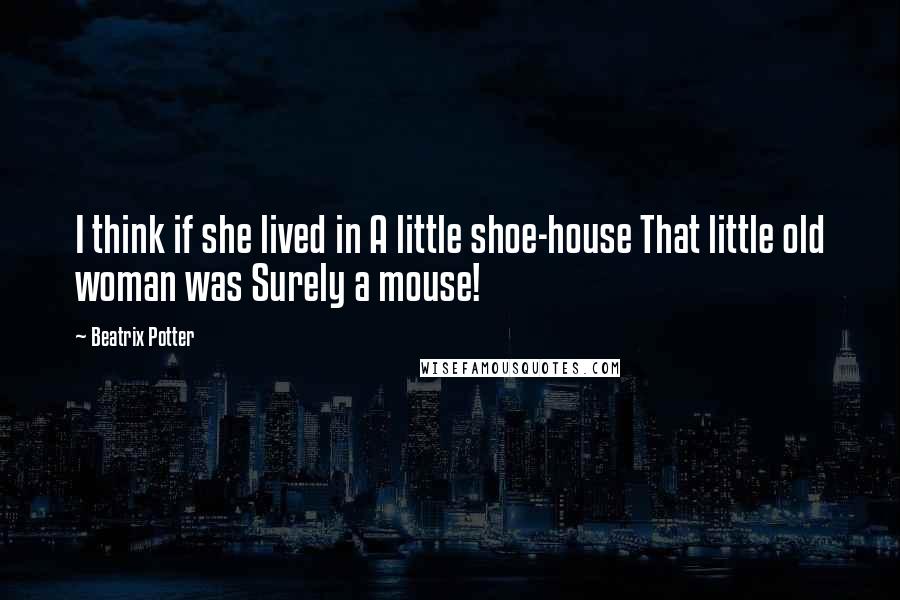 Beatrix Potter Quotes: I think if she lived in A little shoe-house That little old woman was Surely a mouse!