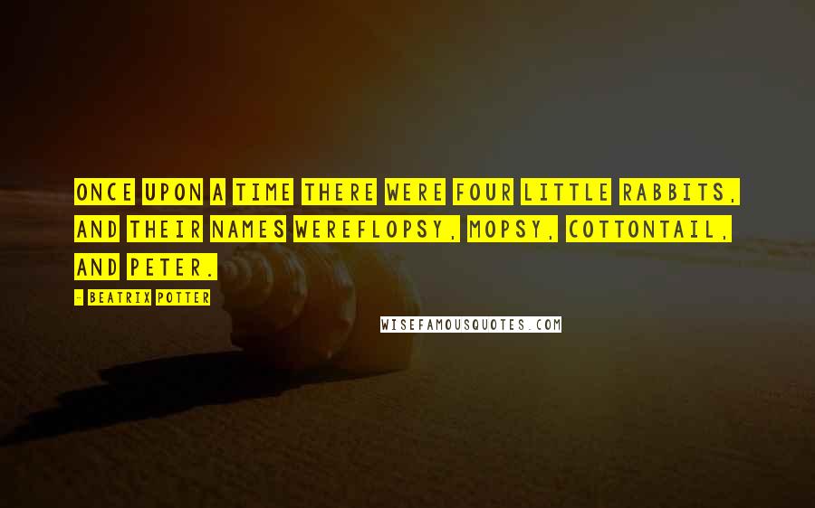 Beatrix Potter Quotes: Once upon a time there were four little Rabbits, and their names wereFlopsy, Mopsy, Cottontail, and Peter.