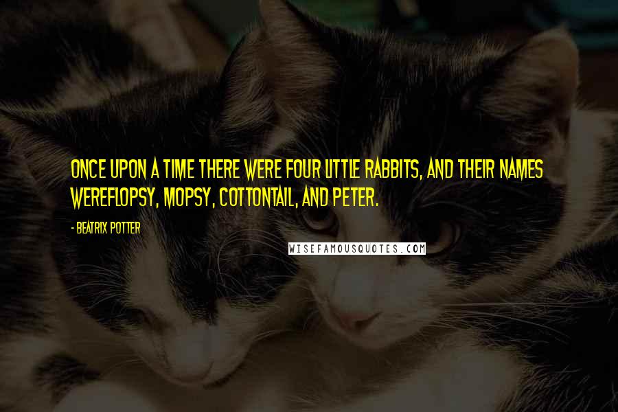 Beatrix Potter Quotes: Once upon a time there were four little Rabbits, and their names wereFlopsy, Mopsy, Cottontail, and Peter.