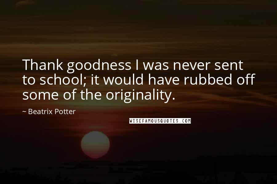 Beatrix Potter Quotes: Thank goodness I was never sent to school; it would have rubbed off some of the originality.