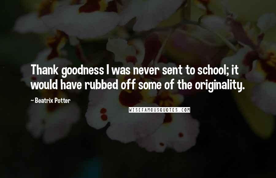 Beatrix Potter Quotes: Thank goodness I was never sent to school; it would have rubbed off some of the originality.