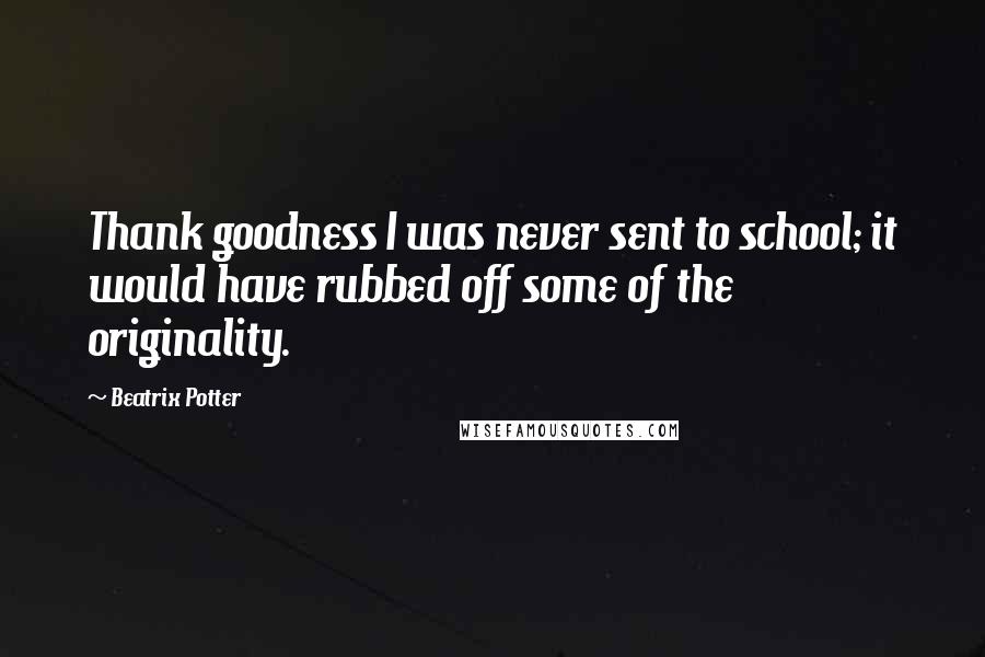 Beatrix Potter Quotes: Thank goodness I was never sent to school; it would have rubbed off some of the originality.