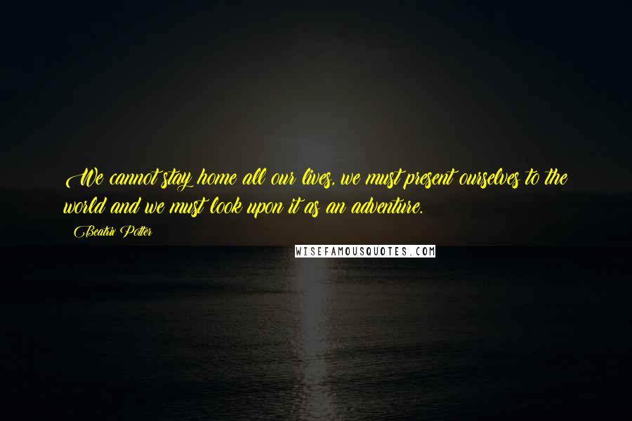 Beatrix Potter Quotes: We cannot stay home all our lives, we must present ourselves to the world and we must look upon it as an adventure.