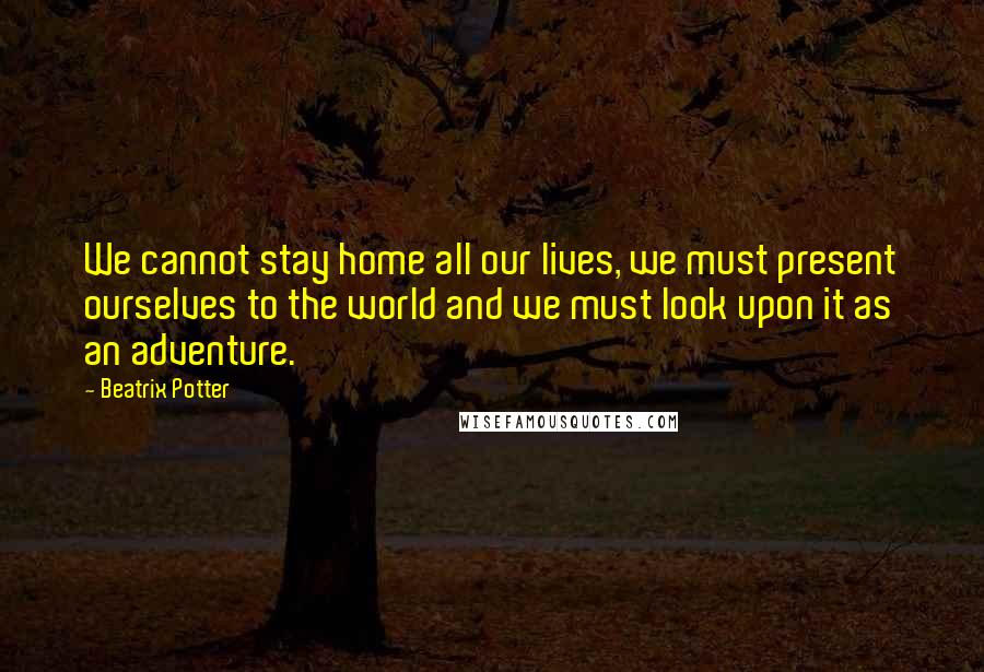 Beatrix Potter Quotes: We cannot stay home all our lives, we must present ourselves to the world and we must look upon it as an adventure.