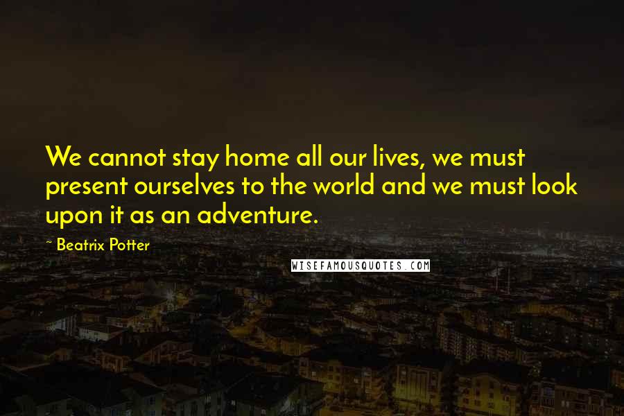 Beatrix Potter Quotes: We cannot stay home all our lives, we must present ourselves to the world and we must look upon it as an adventure.