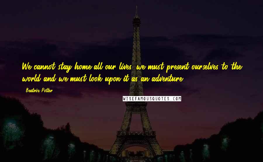 Beatrix Potter Quotes: We cannot stay home all our lives, we must present ourselves to the world and we must look upon it as an adventure.