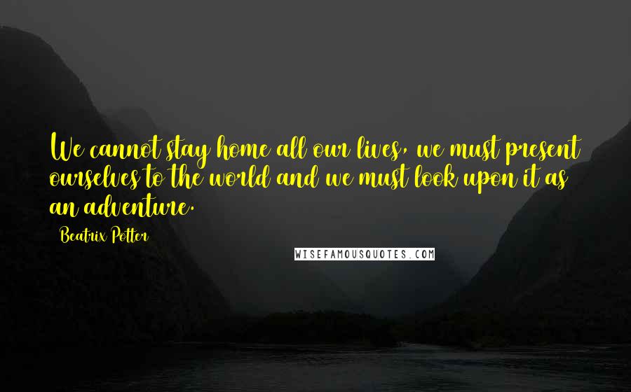 Beatrix Potter Quotes: We cannot stay home all our lives, we must present ourselves to the world and we must look upon it as an adventure.