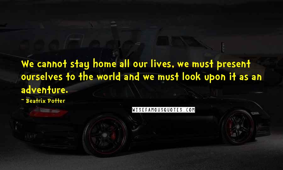 Beatrix Potter Quotes: We cannot stay home all our lives, we must present ourselves to the world and we must look upon it as an adventure.