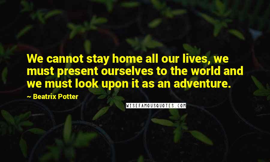 Beatrix Potter Quotes: We cannot stay home all our lives, we must present ourselves to the world and we must look upon it as an adventure.