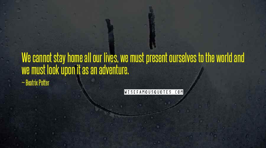 Beatrix Potter Quotes: We cannot stay home all our lives, we must present ourselves to the world and we must look upon it as an adventure.