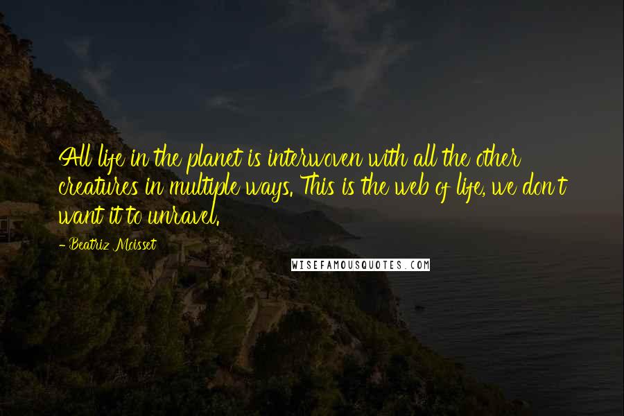 Beatriz Moisset Quotes: All life in the planet is interwoven with all the other creatures in multiple ways. This is the web of life, we don't want it to unravel.