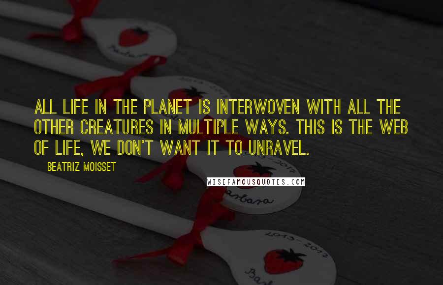 Beatriz Moisset Quotes: All life in the planet is interwoven with all the other creatures in multiple ways. This is the web of life, we don't want it to unravel.