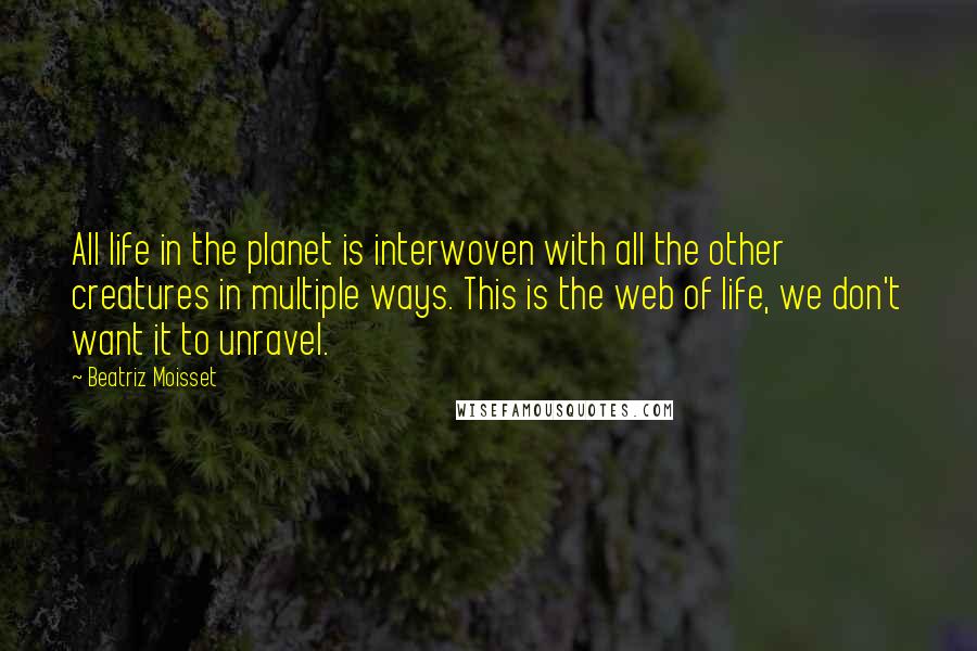 Beatriz Moisset Quotes: All life in the planet is interwoven with all the other creatures in multiple ways. This is the web of life, we don't want it to unravel.