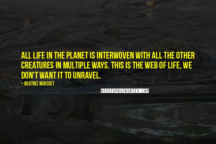 Beatriz Moisset Quotes: All life in the planet is interwoven with all the other creatures in multiple ways. This is the web of life, we don't want it to unravel.