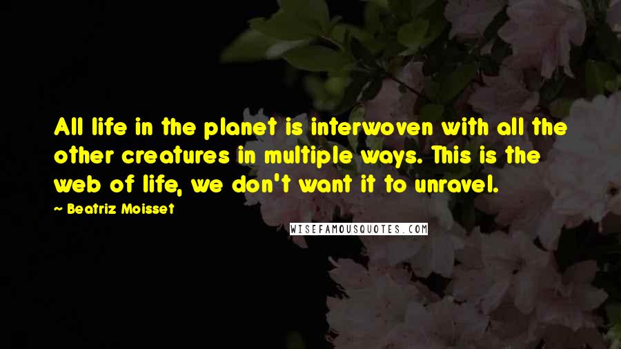 Beatriz Moisset Quotes: All life in the planet is interwoven with all the other creatures in multiple ways. This is the web of life, we don't want it to unravel.