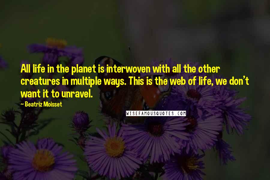 Beatriz Moisset Quotes: All life in the planet is interwoven with all the other creatures in multiple ways. This is the web of life, we don't want it to unravel.