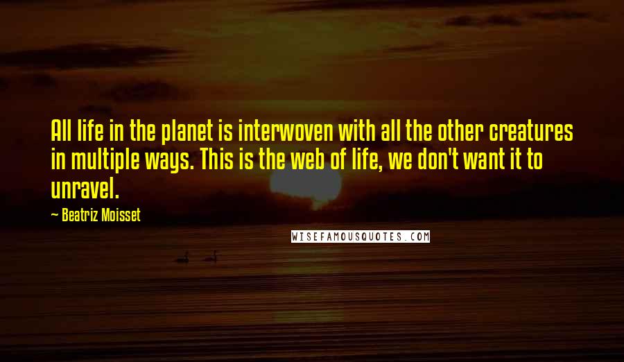 Beatriz Moisset Quotes: All life in the planet is interwoven with all the other creatures in multiple ways. This is the web of life, we don't want it to unravel.