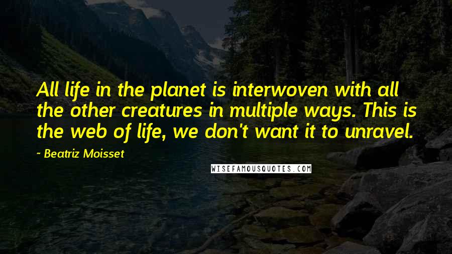 Beatriz Moisset Quotes: All life in the planet is interwoven with all the other creatures in multiple ways. This is the web of life, we don't want it to unravel.