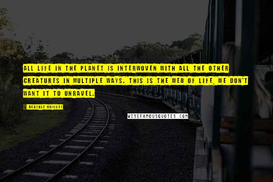 Beatriz Moisset Quotes: All life in the planet is interwoven with all the other creatures in multiple ways. This is the web of life, we don't want it to unravel.