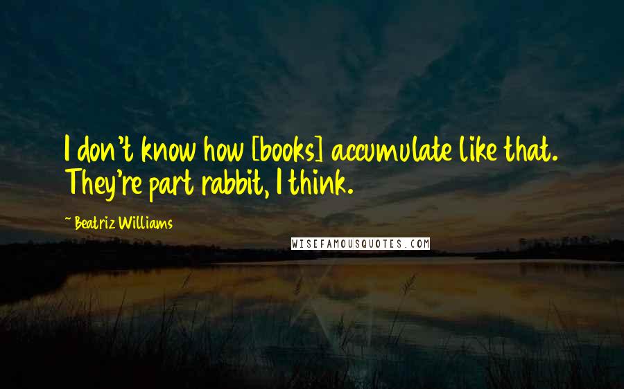 Beatriz Williams Quotes: I don't know how [books] accumulate like that. They're part rabbit, I think.