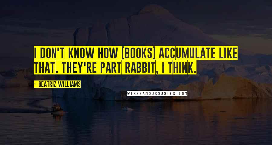 Beatriz Williams Quotes: I don't know how [books] accumulate like that. They're part rabbit, I think.