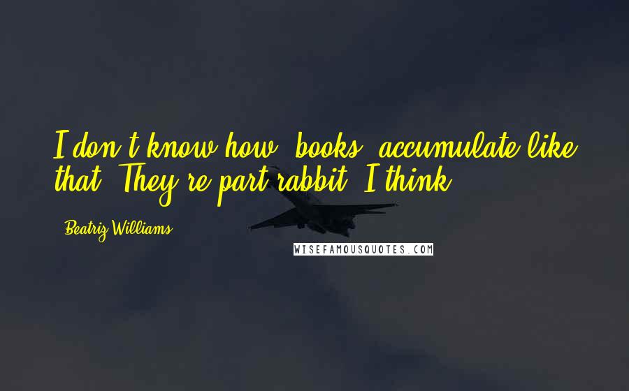 Beatriz Williams Quotes: I don't know how [books] accumulate like that. They're part rabbit, I think.