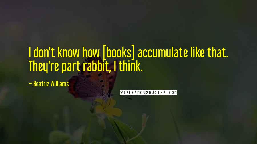 Beatriz Williams Quotes: I don't know how [books] accumulate like that. They're part rabbit, I think.