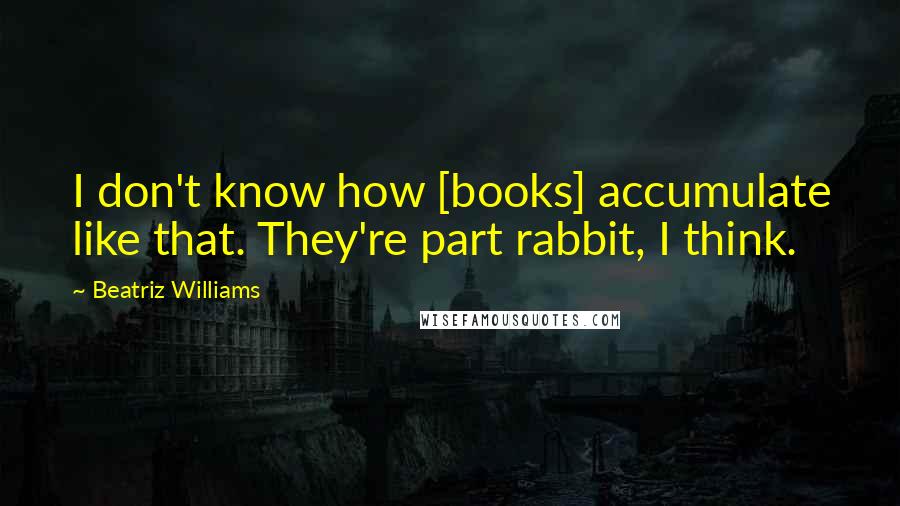 Beatriz Williams Quotes: I don't know how [books] accumulate like that. They're part rabbit, I think.