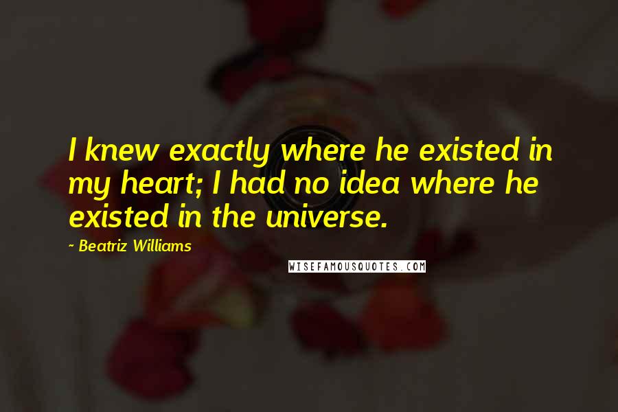 Beatriz Williams Quotes: I knew exactly where he existed in my heart; I had no idea where he existed in the universe.