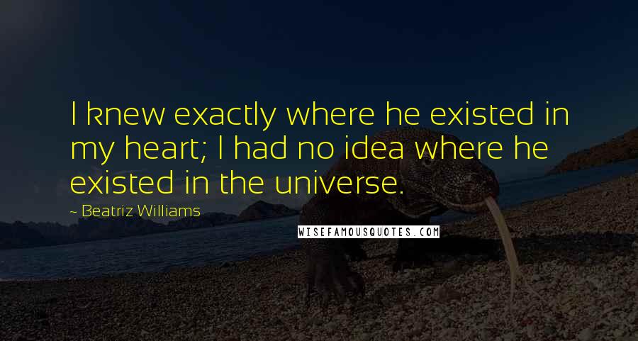 Beatriz Williams Quotes: I knew exactly where he existed in my heart; I had no idea where he existed in the universe.