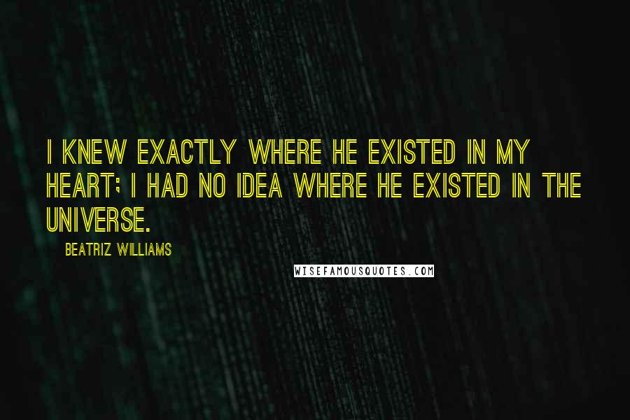 Beatriz Williams Quotes: I knew exactly where he existed in my heart; I had no idea where he existed in the universe.