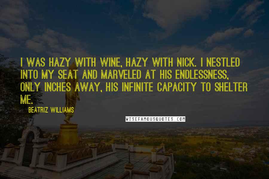 Beatriz Williams Quotes: I was hazy with wine, hazy with Nick. I nestled into my seat and marveled at his endlessness, only inches away, his infinite capacity to shelter me.