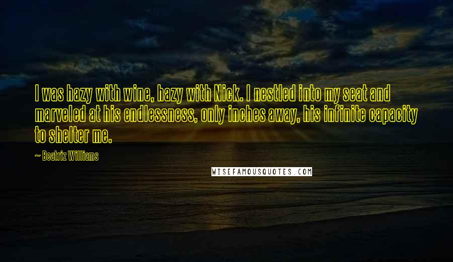 Beatriz Williams Quotes: I was hazy with wine, hazy with Nick. I nestled into my seat and marveled at his endlessness, only inches away, his infinite capacity to shelter me.