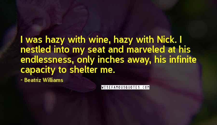 Beatriz Williams Quotes: I was hazy with wine, hazy with Nick. I nestled into my seat and marveled at his endlessness, only inches away, his infinite capacity to shelter me.