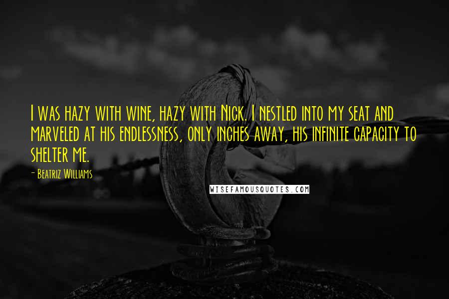 Beatriz Williams Quotes: I was hazy with wine, hazy with Nick. I nestled into my seat and marveled at his endlessness, only inches away, his infinite capacity to shelter me.