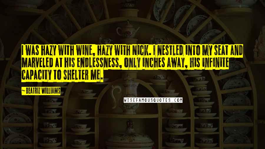 Beatriz Williams Quotes: I was hazy with wine, hazy with Nick. I nestled into my seat and marveled at his endlessness, only inches away, his infinite capacity to shelter me.