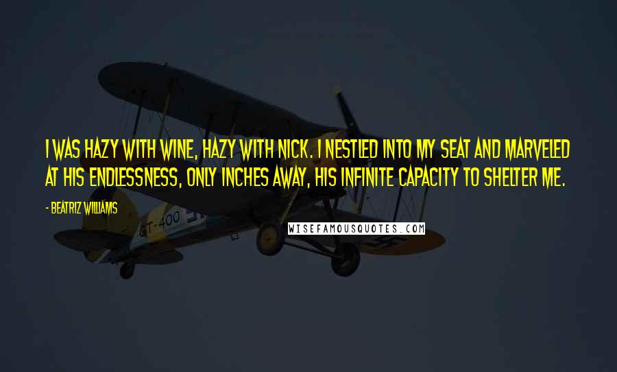 Beatriz Williams Quotes: I was hazy with wine, hazy with Nick. I nestled into my seat and marveled at his endlessness, only inches away, his infinite capacity to shelter me.