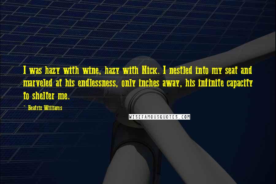 Beatriz Williams Quotes: I was hazy with wine, hazy with Nick. I nestled into my seat and marveled at his endlessness, only inches away, his infinite capacity to shelter me.