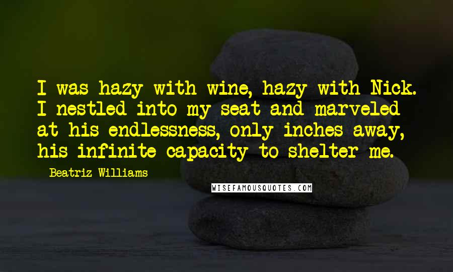 Beatriz Williams Quotes: I was hazy with wine, hazy with Nick. I nestled into my seat and marveled at his endlessness, only inches away, his infinite capacity to shelter me.