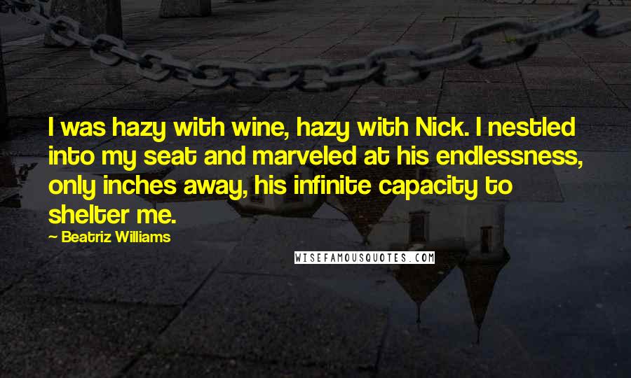 Beatriz Williams Quotes: I was hazy with wine, hazy with Nick. I nestled into my seat and marveled at his endlessness, only inches away, his infinite capacity to shelter me.