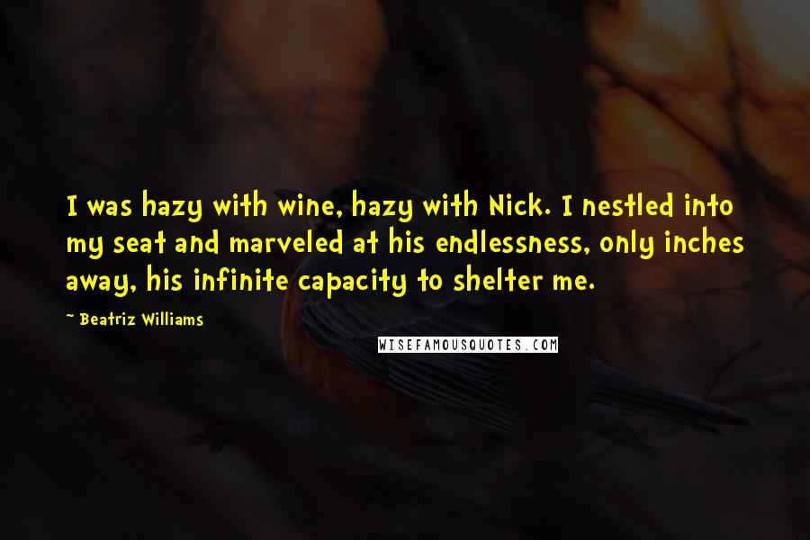 Beatriz Williams Quotes: I was hazy with wine, hazy with Nick. I nestled into my seat and marveled at his endlessness, only inches away, his infinite capacity to shelter me.