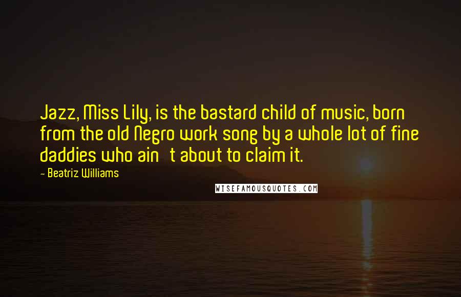 Beatriz Williams Quotes: Jazz, Miss Lily, is the bastard child of music, born from the old Negro work song by a whole lot of fine daddies who ain't about to claim it.