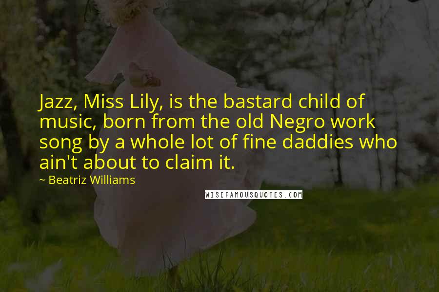 Beatriz Williams Quotes: Jazz, Miss Lily, is the bastard child of music, born from the old Negro work song by a whole lot of fine daddies who ain't about to claim it.