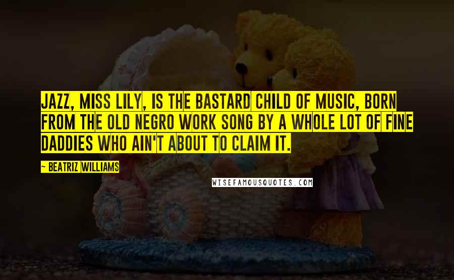 Beatriz Williams Quotes: Jazz, Miss Lily, is the bastard child of music, born from the old Negro work song by a whole lot of fine daddies who ain't about to claim it.