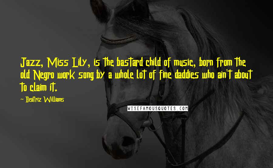 Beatriz Williams Quotes: Jazz, Miss Lily, is the bastard child of music, born from the old Negro work song by a whole lot of fine daddies who ain't about to claim it.